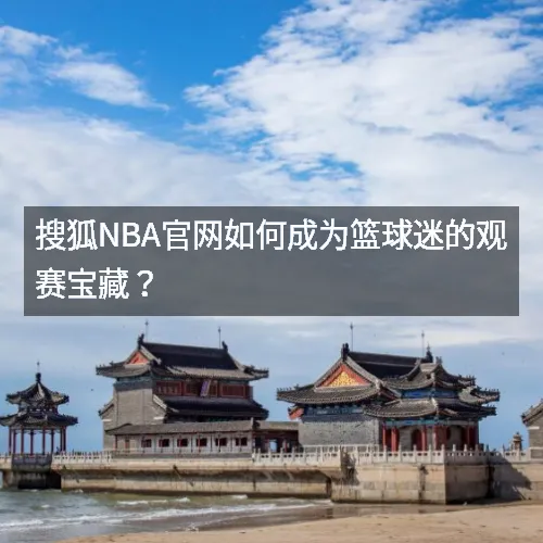 搜狐nbq官网如何成为篮球迷的观赛宝藏？